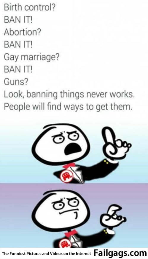 Birth Control? Ban It! Abortion? Ban It! Gay Marriage? Ban It! Guns? Look Banning Things Never Works People Will Find Ways to Get Them Meme