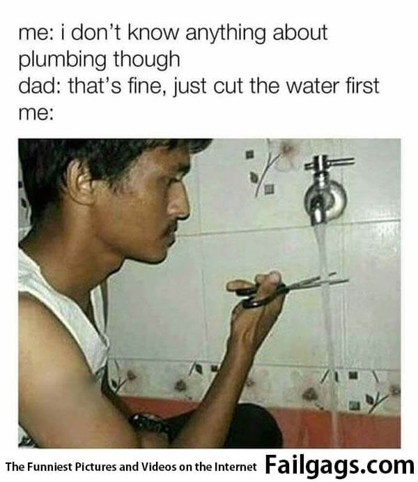 Me: I Dont Know Anything About Plumbing Thought Dad: Thats Fine Just Cut the Water First Me: Meme
