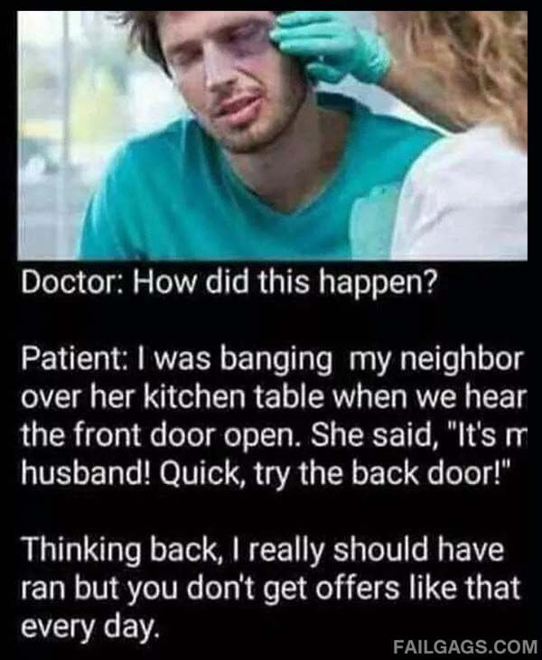 Doctor How Did This Happen? Patient I Was Banging My Neighbor Over Her Kitchen Table When We Hear The Front Door Open. She Said Its My Husband! Quick Try The Back Door! Thinking Back I Really Should Have Ran But You Dont Get Offers Meme