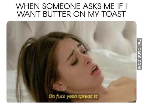 When Someone Asks Me If I Want Butter On My Toast Oh Fuck Yeah Spread It Meme