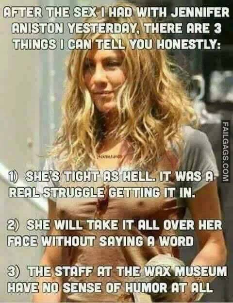 After Having Sex With Jennifer Aniston Yesterday I Think There Are 3 Things You Should Know 1 She Is Tight As Hell So It Was A Real Struggle To Get It In 2 She Will Takes It Over Her Face Without Any Complaint 3 The Staff At Madame Tussauds Wax Museum Are Miserable Shits With No Sense Of Humor Meme