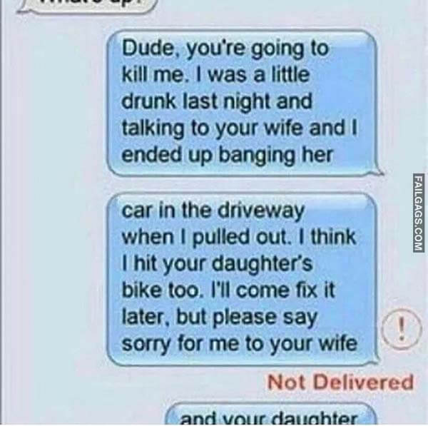 Dude. You're Going To Kill Me. I Was A Little Drunk Last Night And Talking To Your Wife And I Ended Up Banging Her Car In The Driveway When I Pulled Out. I Think I Hit Your Daughter's Bike Too. I'll Come Fix It Later. But Please Say Sorry For Me To Your Wife Not Delivered Meme