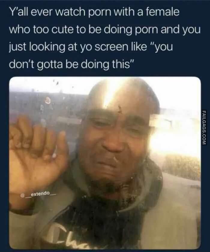 Yall Ever Watch Porn With a Female Who Too Cute to Be Doing Porn and You Just Looking at Yo Screen Like You Dont Gotta Be Doing This Memes