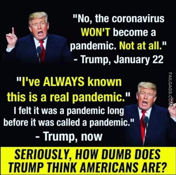 No, the Coronavirus Won't Become a Pandemic. Not at All. - Trump, January 22 I've Always Known This is a Real Pandemic. I Felt It Was a Pandemic Long Before It Was Called a Pandemic." - Trump, Now Seriously, How Dumb Does Trump Think Americans Are? Memes