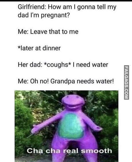 Girlfriend: How am I gonna tell my dad I'm pregnant? Me: Leave that to me *later at dinner Her dad: *coughs* I need water Me: Oh no! Grandpa needs water! memes