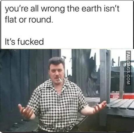 You're All Wrong the Earth Isn't Flat or Round. It's Fucked Meme