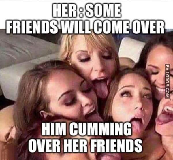 Her Some Friends Will Come Over Him Cumming Over Her Friends Funny Dirty Memes