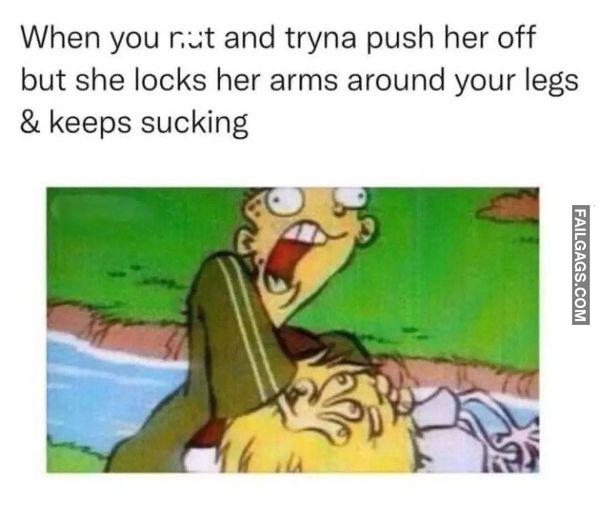 When You Nut and Tryna Push Her Off but She Locks Her Arms Around Your Legs Keeps Sucking Dirty Memes